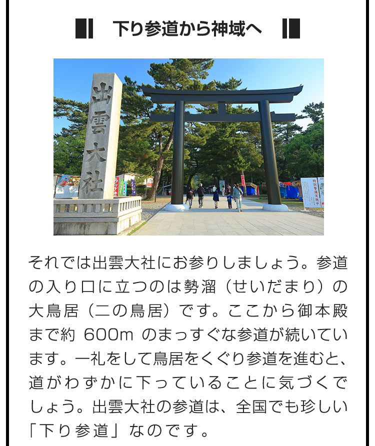 ■下り参道から神域へ■それでは出雲大社にお参りしましょう。参道の入り口に立つのは勢溜（せいだまり）の大鳥居（二の鳥居）です。ここから御本殿まで約600mのまっすぐな参道が続いています。一礼をして鳥居をくぐり参道を進むと、道がわずかに下っていることに気づくでしょう。出雲大社の参道は、全国でも珍しい「下り参道」なのです。