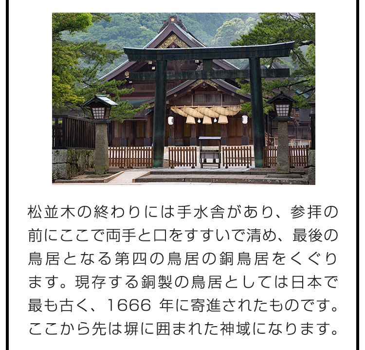 松並木の終わりには手水舎があり、参拝の前にここで両手と口をすすいで清め、最後の鳥居となる第四の鳥居の銅鳥居をくぐります。現存する銅製の鳥居としては日本で最も古く、1666年に寄進されたものです。ここから先は塀に囲まれた神域になります。