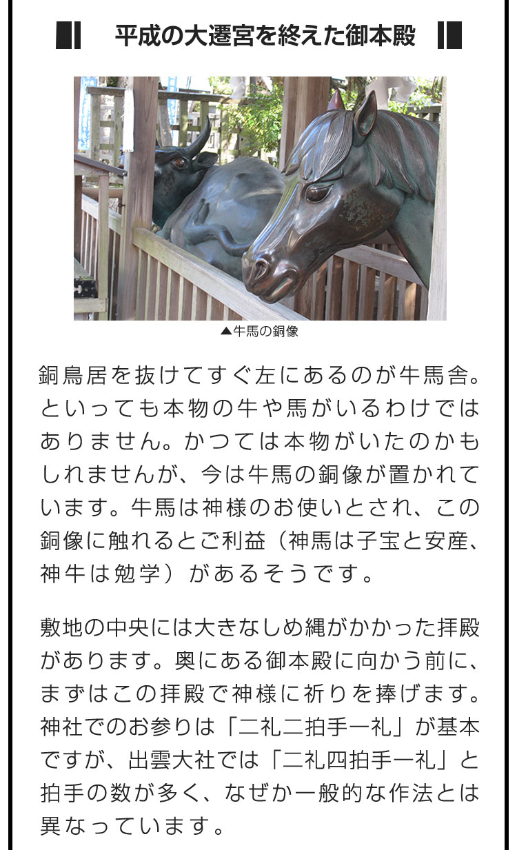 ■平成の大遷宮を終えた御本殿■銅鳥居を抜けてすぐ左にあるのが牛馬舎。といっても本物の牛や馬がいるわけではありません。かつては本物がいたのかもしれませんが、今は牛馬の銅像が置かれています。牛馬は神様のお使いとされ、この銅像に触れるとご利益（神馬は子宝と安産、神牛は勉学）があるそうです。　敷地の中央には大きなしめ縄がかかった拝殿があります。奥にある御本殿に向かう前に、まずはこの拝殿で神様に祈りを捧げます。神社でのお参りは「二礼二拍手一礼」が基本ですが、出雲大社では「二礼四拍手一礼」と拍手の数が多く、なぜか一般的な作法とは異なっています。