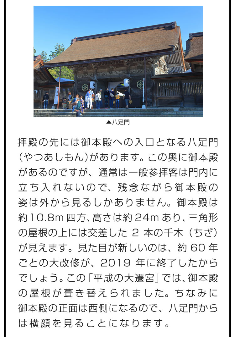 拝殿の先には御本殿への入口となる八足門（やつあしもん）があります。この奥に御本殿があるのですが、通常は一般参拝客は門内に立ち入れないので、残念ながら御本殿の姿は外から見るしかありません。御本殿は約10.8m四方、高さは約24mあり、三角形の屋根の上には交差した2本の千木（ちぎ）が見えます。見た目が新しいのは、約60年ごとの大改修が、2019年に終了したからでしょう。この「平成の大遷宮」では、御本殿の屋根が葺き替えられました。ちなみに御本殿の正面は西側になるので、八足門からは横顔を見ることになります。