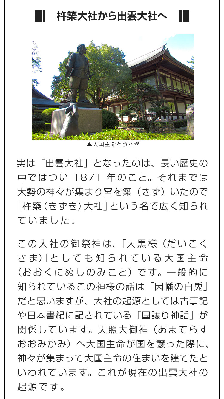 ■杵築大社から出雲大社へ■は「出雲大社」となったのは、長い歴史の中ではつい1871年のこと。それまでは大勢の神々が集まり宮を築（きず）いたので「杵築（きずき）大社」という名で広く知られていました。　この大社の御祭神は、「大黒様（だいこくさま）」としても知られている大国主命（おおくにぬしのみこと）です。一般的に知られているこの神様の話は「因幡の白兎」だと思いますが、大社の起源としては古事記や日本書紀に記されている「国譲り神話」が関係しています。天照大御神（あまてらすおおみかみ）へ大国主命が国を譲った際に、神々が集まって大国主命の住まいを建てたといわれています。これが現在の出雲大社の起源です。