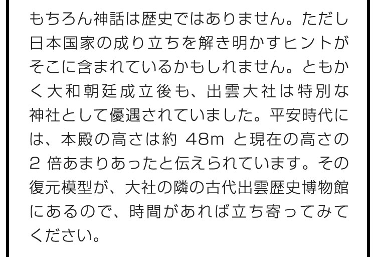 もちろん神話は歴史ではありません。ただし日本国家の成り立ちを解き明かすヒントがそこに含まれているかもしれません。ともかく大和朝廷成立後も、出雲大社は特別な神社として優遇されていました。平安時代には、本殿の高さは約48mと現在の高さの2倍あまりあったと伝えられています。その復元模型が、大社の隣の古代出雲歴史博物館にあるので、時間があれば立ち寄ってみてください。