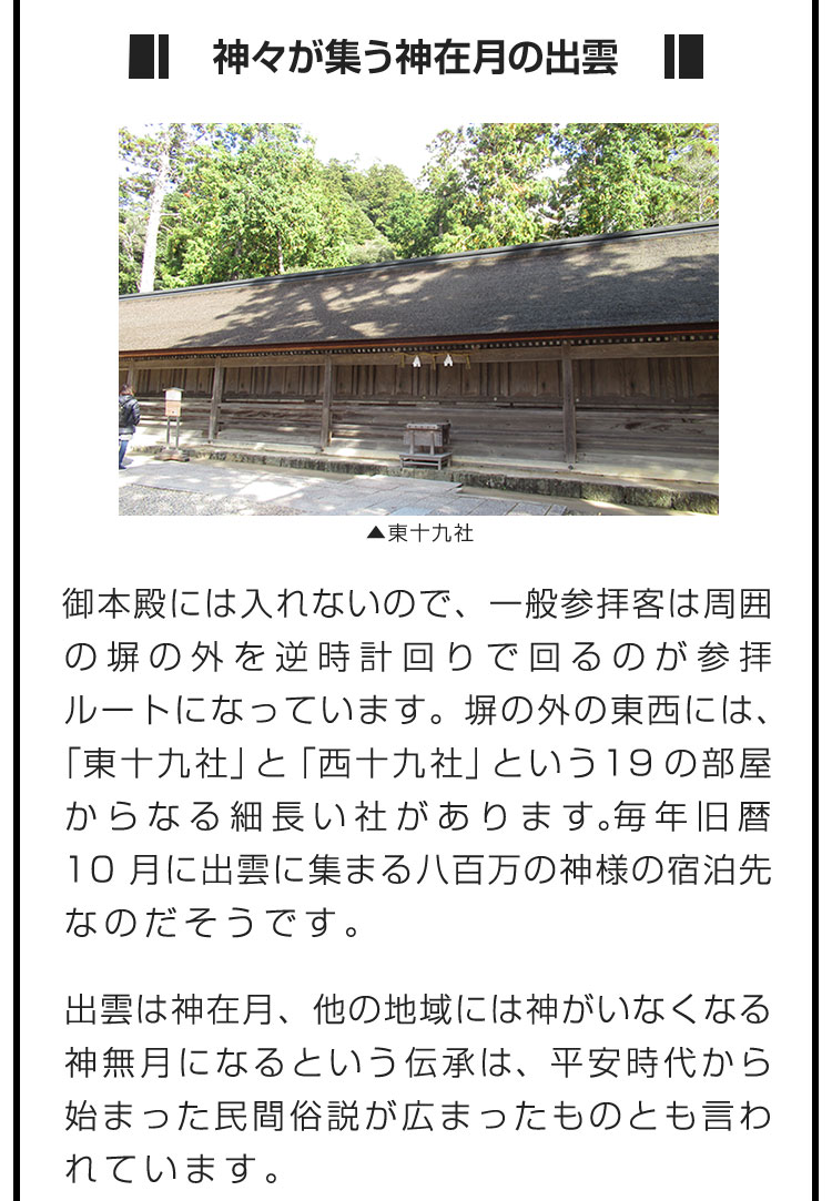 ■神々が集う神在月の出雲■御本殿には入れないので、一般参拝客は周囲の塀の外を逆時計回りで回るのが参拝ルートになっています。塀の外の東西には、「東十九社」と「西十九社」という19の部屋からなる細長い社があります。毎年旧暦10月に出雲に集まる八百万の神様の宿泊先なのだそうです。　出雲は神在月、他の地域には神がいなくなる神無月になるという伝承は、平安時代から始まった民間俗説が広まったものとも言われています。