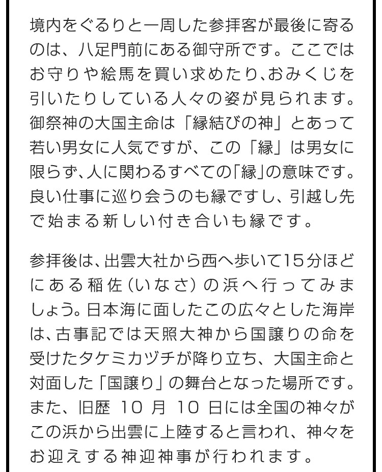 境内をぐるりと一周した参拝客が最後に寄るのは、八足門前にある御守所です。ここではお守りや絵馬を買い求めたり、おみくじを引いたりしている人々の姿が見られます。御祭神の大国主命は「縁結びの神」とあって若い男女に人気ですが、この「縁」は男女に限らず、人に関わるすべての「縁」の意味です。良い仕事に巡り会うのも縁ですし、引越し先で始まる新しい付き合いも縁です。　参拝後は、出雲大社から西へ歩いて15分ほどにある稲佐（いなさ）の浜へ行ってみましょう。日本海に面したこの広々とした海岸は、古事記では天照大神から国譲りの命を受けたタケミカヅチが降り立ち、大国主命と対面した「国譲り」の舞台となった場所です。また、旧歴10月10日には全国の神々がこの浜から出雲に上陸すると言われ、神々をお迎えする神迎神事が行われます。