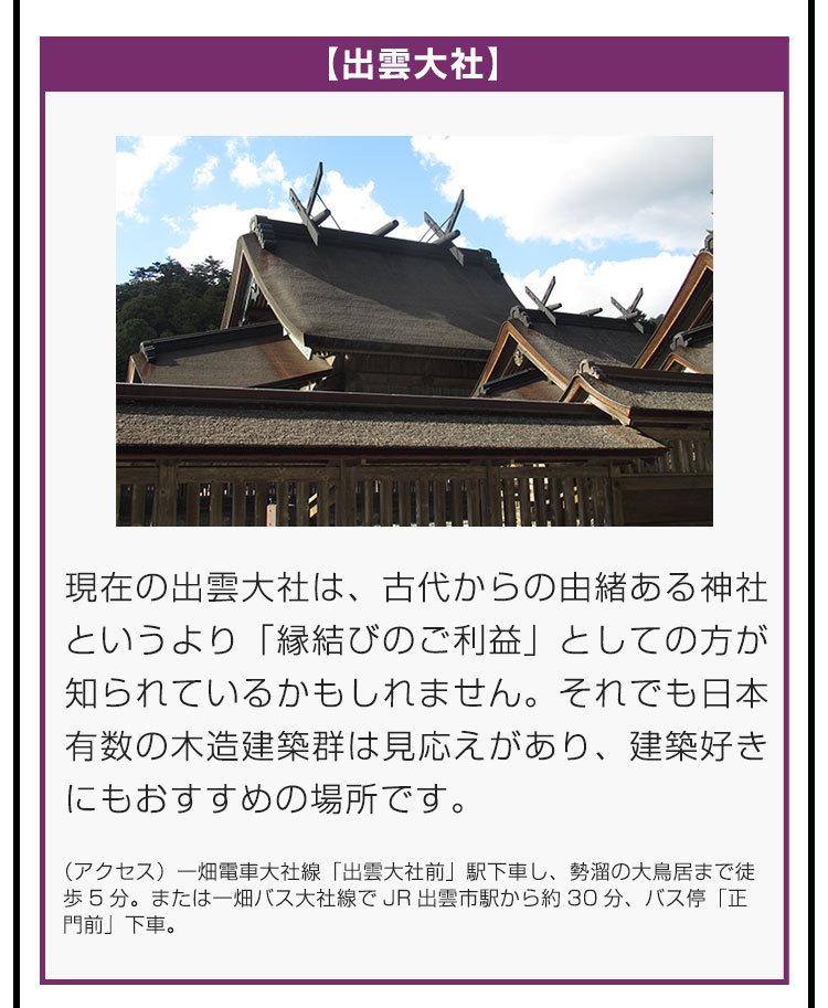 【出雲大社】現在の出雲大社は、古代からの由緒ある神社というより「縁結びのご利益」としての方が知られているかもしれません。それでも日本有数の木造建築群は見応えがあり、建築好きにもおすすめの場所です。（アクセス）一畑電車大社線「出雲大社前」駅下車し、勢溜の大鳥居まで徒歩5分。または一畑バス大社線でJR出雲市駅から約30分、バス停「正門前」下車。