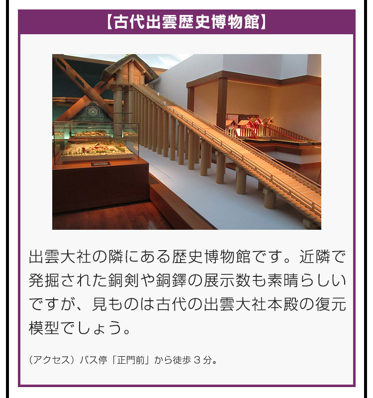 【古代出雲歴史博物館】出雲大社の隣にある歴史博物館です。近隣で発掘された銅剣や銅鐸の展示数も素晴らしいですが、見ものは古代の出雲大社本殿の復元模型でしょう。（アクセス）バス停「正門前」から徒歩3分。