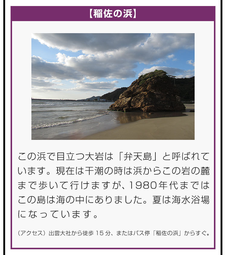 【稲佐の浜】この浜で目立つ大岩は「弁天島」と呼ばれています。現在は干潮の時は浜からこの岩の麓まで歩いて行けますが、1980年代まではこの島は海の中にありました。夏は海水浴場になっています。（アクセス）出雲大社から徒歩15分、またはバス停「稲佐の浜」からすぐ。