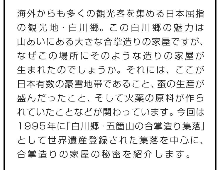 海外からも多くの観光客を集める日本屈指の観光地・白川郷。この白川郷の魅力は山あいにある大きな合掌造りの家屋ですが、なぜこの場所にそのような造りの家屋が生まれたのでしょうか。それには、ここが日本有数の豪雪地帯であること、蚕の生産が盛んだったこと、そして火薬の原料が作られていたことなどが関わっています。今回は1995年に「白川郷・五箇山の合掌造り集落」として世界遺産登録された集落を中心に、合掌造りの家屋の秘密を紹介します。