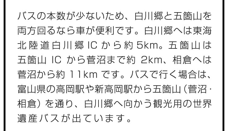 バスの本数が少ないため、白川郷と五箇山を両方回るなら車が便利です。白川郷へは東海北陸道白川郷ICから約5km。五箇山は五箇山ICから菅沼まで約2km、相倉へは菅沼から約11kmです。バスで行く場合は、富山県の高岡駅や新高岡駅から五箇山（菅沼・相倉）を通り、白川郷へ向かう観光用の世界遺産バスが出ています。