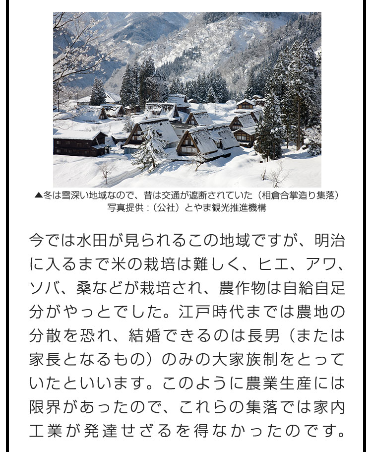 今では水田が見られるこの地域ですが、明治に入るまで米の栽培は難しく、ヒエ、アワ、ソバ、桑などが栽培され、農作物は自給自足分がやっとでした。江戸時代までは農地の分散を恐れ、結婚できるのは長男（または家長となるもの）のみの大家族制をとっていたといいます。このように農業生産には限界があったので、これらの集落では家内工業が発達せざるを得なかったのです。