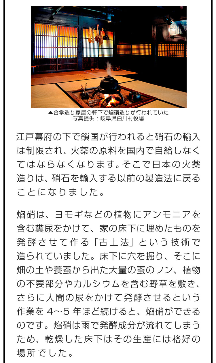 江戸幕府の下で鎖国が行われると硝石の輸入は制限され、火薬の原料を国内で自給しなくてはならなくなります。そこで日本の火薬造りは、硝石を輸入する以前の製造法に戻ることになりました。　焰硝は、ヨモギなどの植物にアンモニアを含む糞尿をかけて、家の床下に埋めたものを発酵させて作る「古土法」という技術で造られていました。床下に穴を掘り、そこに畑の土や養蚕から出た大量の蚕のフン、植物の不要部分やカルシウムを含む野草を敷き、さらに人間の尿をかけて発酵させるという作業を4〜5年ほど続けると、焰硝ができるのです。焰硝は雨で発酵成分が流れてしまうため、乾燥した床下はその生産には格好の場所でした。