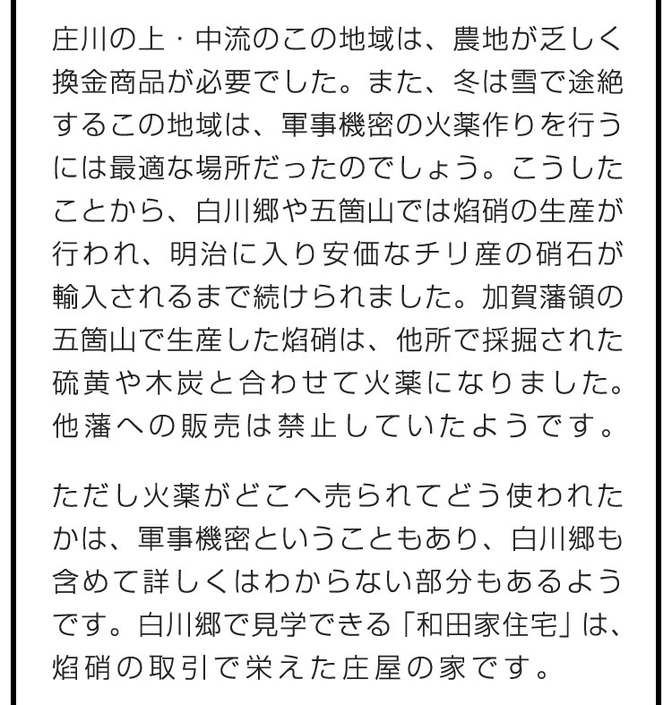 庄川の上・中流のこの地域は、農地が乏しく換金商品が必要でした。また、冬は雪で途絶するこの地域は、軍事機密の火薬作りを行うには最適な場所だったのでしょう。こうしたことから、白川郷や五箇山では焰硝の生産が行われ、明治に入り安価なチリ産の硝石が輸入されるまで続けられました。加賀藩領の五箇山で生産した焰硝は、他所で採掘された硫黄や木炭と合わせて火薬になりました。他藩への販売は禁止していたようです。　ただし火薬がどこへ売られてどう使われたかは、軍事機密ということもあり、白川郷も含めて詳しくはわからない部分もあるようです。白川郷で見学できる「和田家住宅」は、焰硝の取引で栄えた庄屋の家です。