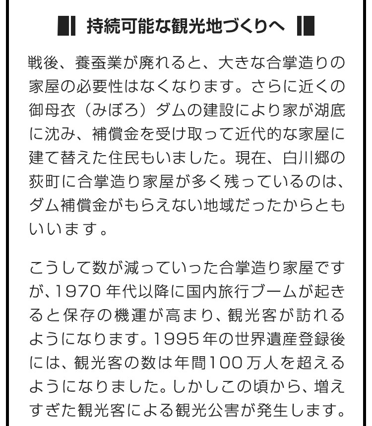 ■持続可能な観光地づくりへ■戦後、養蚕業が廃れると、大きな合掌造りの家屋の必要性はなくなります。さらに近くの御母衣（みぼろ）ダムの建設により家が湖底に沈み、補償金を受け取って近代的な家屋に建て替えた住民もいました。現在、白川郷の荻町に合掌造り家屋が多く残っているのは、ダム補償金がもらえない地域だったからともいいます。　こうして数が減っていった合掌造り家屋ですが、1970年代以降に国内旅行ブームが起きると保存の機運が高まり、観光客が訪れるようになります。1995年の世界遺産登録後には、観光客の数は年間100万人を超えるようになりました。しかしこの頃から、増えすぎた観光客による観光公害が発生します。