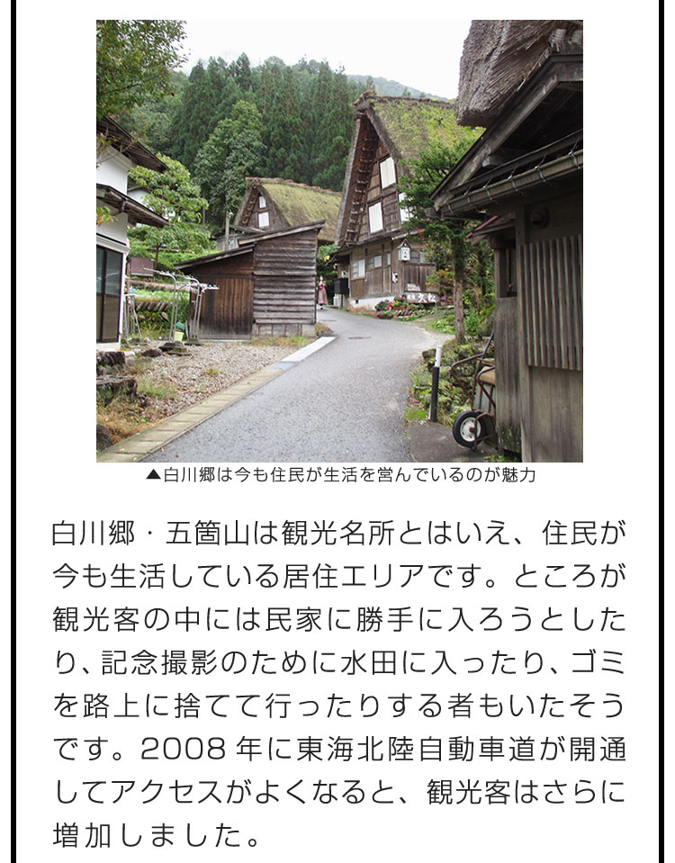 白川郷・五箇山は観光名所とはいえ、住民が今も生活している居住エリアです。ところが観光客の中には民家に勝手に入ろうとしたり、記念撮影のために水田に入ったり、ゴミを路上に捨てて行ったりする者もいたそうです。2008年に東海北陸自動車道が開通してアクセスがよくなると、観光客はさらに増加しました。