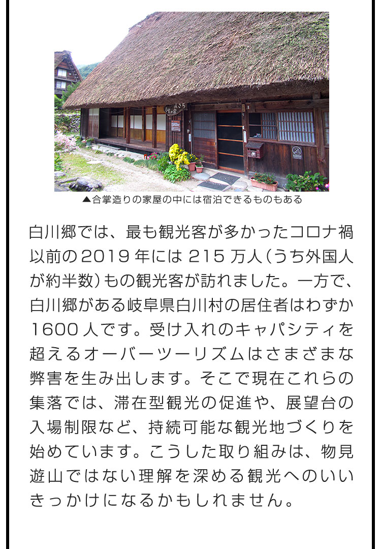 白川郷では、最も観光客が多かったコロナ禍以前の2019年には215万人（うち外国人が約半数）もの観光客が訪れました。一方で、白川郷がある岐阜県白川村の居住者はわずか1600人です。受け入れのキャパシティを超えるオーバーツーリズムはさまざまな弊害を生み出します。そこで現在これらの集落では、滞在型観光の促進や、展望台の入場制限など、持続可能な観光地づくりを始めています。こうした取り組みは、物見遊山ではない理解を深める観光へのいいきっかけになるかもしれません。