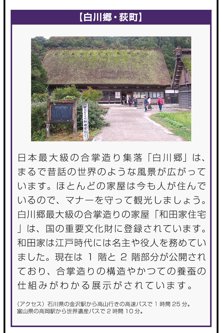 【神々白川郷・荻町】日本最大級の合掌造り集落「白川郷」は、まるで昔話の世界のような風景が広がっています。ほとんどの家屋は今も人が住んでいるので、マナーを守って観光しましょう。白川郷最大級の合掌造りの家屋「和田家住宅」は、国の重要文化財に登録されています。和田家は江戸時代には名主や役人を務めていました。現在は1階と2階部分が公開されており、合掌造りの構造やかつての養蚕の仕組みがわかる展示がされています。（アクセス）石川県の金沢駅から高山行きの高速バスで1時間25分。富山県の高岡駅から世界遺産バスで2時間10分。