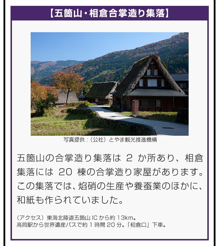 【五箇山・相倉合掌造り集落】五箇山の合掌造り集落は2か所あり、相倉集落には20棟の合掌造り家屋があります。この集落では、焰硝の生産や養蚕業のほかに、和紙も作られていました。（アクセス）東海北陸道五箇山ICから約13km。高岡駅から世界遺産バスで約1時間20分。「相倉口」下車。