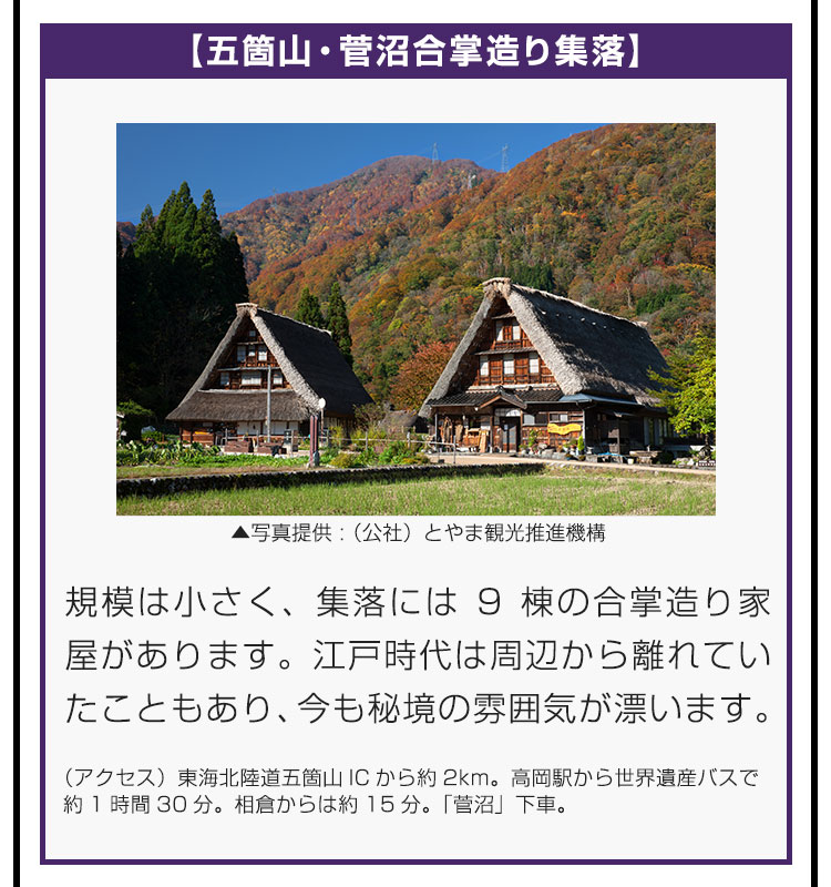 【五箇山・菅沼合掌造り集落】規模は小さく、集落には9棟の合掌造り家屋があります。江戸時代は周辺から離れていたこともあり、今も秘境の雰囲気が漂います。（アクセス）東海北陸道五箇山ICから約2km。高岡駅から世界遺産バスで約1時間30分。相倉からは約15分。「菅沼」下車。