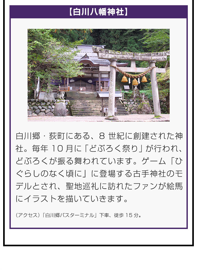 【白川八幡神社】白川郷・荻町にある、8世紀に創建された神社。毎年10月に「どぶろく祭り」が行われ、どぶろくが振る舞われています。ゲーム「ひぐらしのなく頃に」に登場する古手神社のモデルとされ、聖地巡礼に訪れたファンが絵馬にイラストを描いていきます。（アクセス）「白川郷バスターミナル」下車、徒歩15分