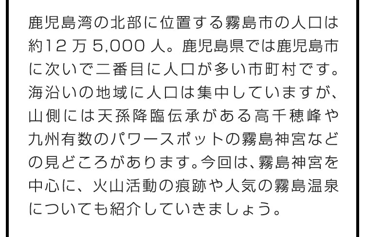 鹿児島湾の北部に位置する霧島市の人口は約12万5,000人。鹿児島県では鹿児島市に次いで二番目に人口が多い市町村です。海沿いの地域に人口は集中していますが、山側には天孫降臨伝承がある高千穂峰や九州有数のパワースポットの霧島神宮などの見どころがあります。今回は、霧島神宮を中心に、火山活動の痕跡や人気の霧島温泉についても紹介していきましょう。