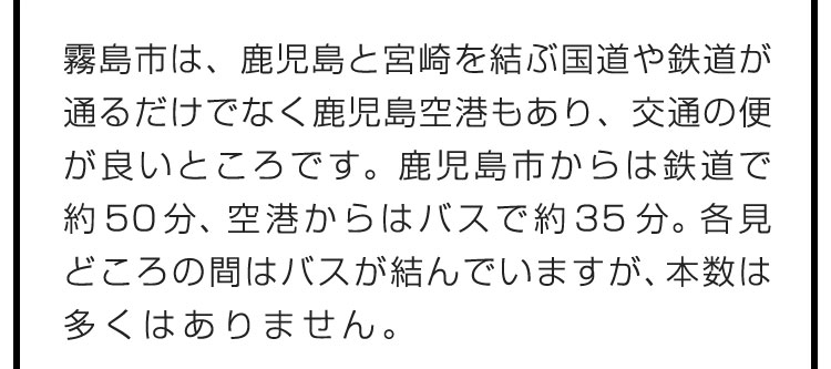 霧島市は、鹿児島と宮崎を結ぶ国道や鉄道が通るだけでなく鹿児島空港もあり、交通の便が良いところです。鹿児島市からは鉄道で約50分、空港からはバスで約35分。各見どころの間はバスが結んでいますが、本数は多くはありません。