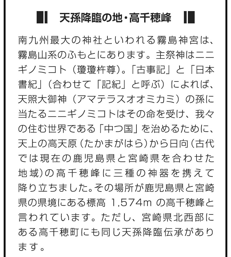 ■天孫降臨の地・高千穂峰■南九州最大の神社といわれる霧島神宮は、霧島山系のふもとにあります。主祭神はニニギノミコト（瓊瓊杵尊）。「古事記」と「日本書紀」（合わせて「記紀」と呼ぶ）によれば、天照大御神（アマテラスオオミカミ）の孫に当たるニニギノミコトはその命を受け、我々の住む世界である「中つ国」を治めるために、天上の高天原（たかまがはら）から日向（古代では現在の鹿児島県と宮崎県を合わせた地域）の高千穂峰に三種の神器を携えて降り立ちました。その場所が鹿児島県と宮崎県の県境にある標高1,574mの高千穂峰と言われています。ただし、宮崎県北西部にある高千穂町にも同じ天孫降臨伝承があります。