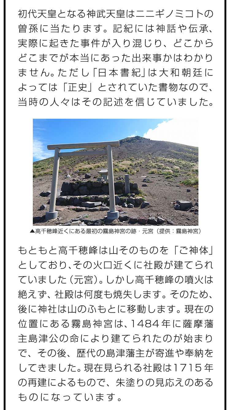 初代天皇となる神武天皇はニニギノミコトの曽孫に当たります。記紀には神話や伝承、実際に起きた事件が入り混じり、どこからどこまでが本当にあった出来事かはわかりません。ただし「日本書紀」は大和朝廷によっては「正史」とされていた書物なので、当時の人々はその記述を信じていました。　もともと高千穂峰は山そのものを「ご神体」としており、その火口近くに社殿が建てられていました（元宮）。しかし高千穂峰の噴火は絶えず、社殿は何度も焼失します。そのため、後に神社は山のふもとに移動します。現在の位置にある霧島神宮は、1484年に薩摩藩主島津公の命により建てられたのが始まりで、その後、歴代の島津藩主が寄進や奉納をしてきました。現在見られる社殿は1715年の再建によるもので、朱塗りの見応えのあるものになっています。