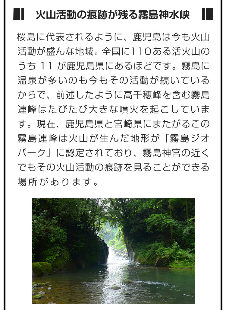 ■火山活動の痕跡が残る霧島神水峡■桜島に代表されるように、鹿児島は今も火山活動が盛んな地域。全国に110ある活火山のうち11が鹿児島県にあるほどです。霧島に温泉が多いのも今もその活動が続いているからで、前述したように高千穂峰を含む霧島連峰はたびたび大きな噴火を起こしています。現在、鹿児島県と宮崎県にまたがるこの霧島連峰は火山が生んだ地形が「霧島ジオパーク」に認定されており、霧島神宮の近くでもその火山活動の痕跡を見ることができる場所があります。