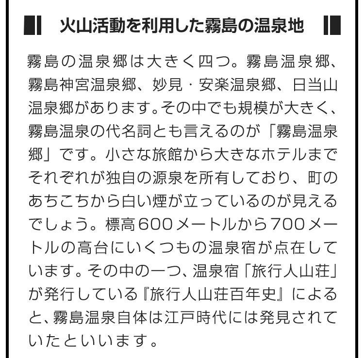 ■火山活動を利用した霧島の温泉地■霧島の温泉郷は大きく四つ。霧島温泉郷、霧島神宮温泉郷、妙見・安楽温泉郷、日当山温泉郷があります。その中でも規模が大きく、霧島温泉の代名詞とも言えるのが「霧島温泉郷」です。小さな旅館から大きなホテルまでそれぞれが独自の源泉を所有しており、町のあちこちから白い煙が立っているのが見えるでしょう。標高600メートルから700メートルの高台にいくつもの温泉宿が点在しています。その中の一つ、温泉宿「旅行人山荘」が発行している『旅行人山荘百年史』によると、霧島温泉自体は江戸時代には発見されていたといいます。