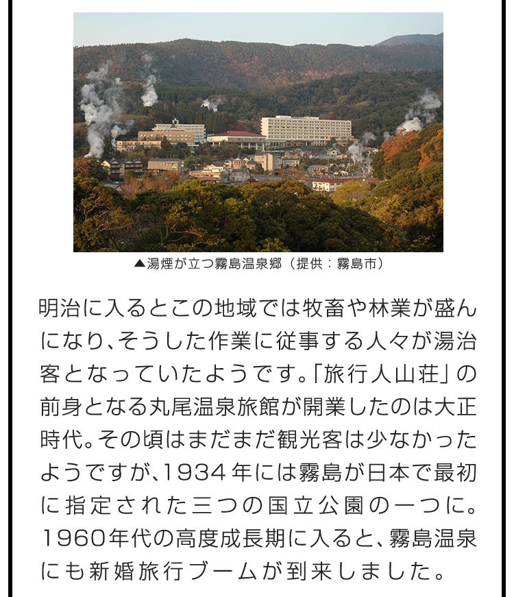 明治に入るとこの地域では牧畜や林業が盛んになり、そうした作業に従事する人々が湯治客となっていたようです。「旅行人山荘」の前身となる丸尾温泉旅館が開業したのは大正時代。その頃はまだまだ観光客は少なかったようですが、1934年には霧島が日本で最初に指定された三つの国立公園の一つに。1960年代の高度成長期に入ると、霧島温泉にも新婚旅行ブームが到来しました。