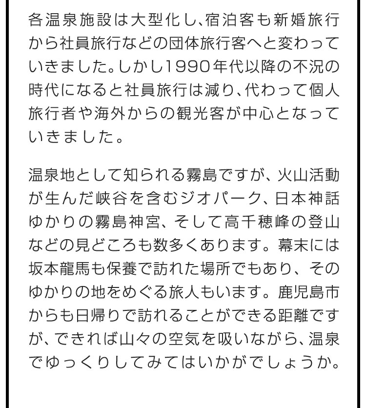 各温泉施設は大型化し、宿泊客も新婚旅行から社員旅行などの団体旅行客へと変わっていきました。しかし1990年代以降の不況の時代になると社員旅行は減り、代わって個人旅行者や海外からの観光客が中心となっていきました。　温泉地として知られる霧島ですが、火山活動が生んだ峡谷を含むジオパーク、日本神話ゆかりの霧島神宮、そして高千穂峰の登山などの見どころも数多くあります。幕末には坂本龍馬も保養で訪れた場所でもあり、そのゆかりの地をめぐる旅人もいます。鹿児島市からも日帰りで訪れることができる距離ですが、できれば山々の空気を吸いながら、温泉でゆっくりしてみてはいかがでしょうか。