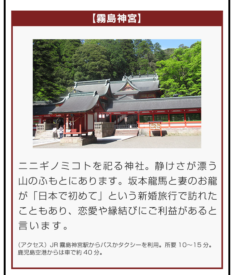 【霧島神宮】ニニギノミコトを祀る神社。静けさが漂う山のふもとにあります。坂本龍馬と妻のお龍が「日本で初めて」という新婚旅行で訪れたこともあり、恋愛や縁結びにご利益があると言います。（アクセス）JR霧島神宮駅からバスかタクシーを利用。所要10〜15分。鹿児島空港からは車で約40分。
