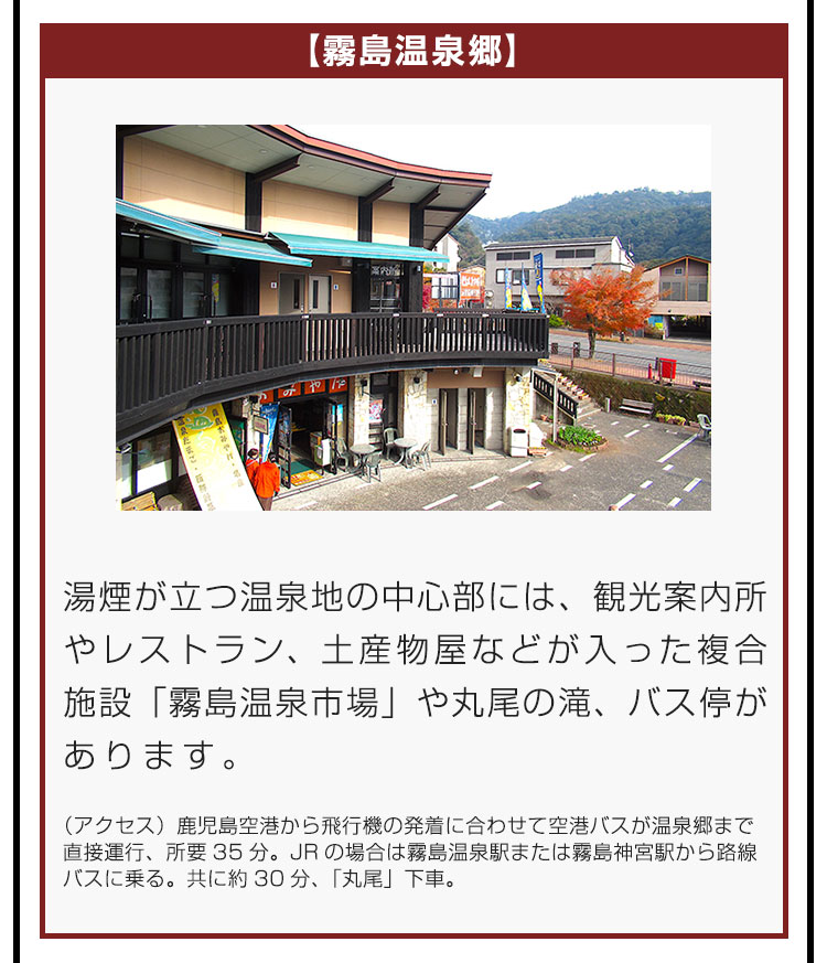 【霧島温泉郷】湯煙が立つ温泉地の中心部には、観光案内所やレストラン、土産物屋などが入った複合施設「霧島温泉市場」や丸尾の滝、バス停があります。（アクセス）鹿児島空港から飛行機の発着に合わせて空港バスが温泉郷まで直接運行、所要35分。JRの場合は霧島温泉駅または霧島神宮駅から路線バスに乗る。共に約30分、「丸尾」下車。