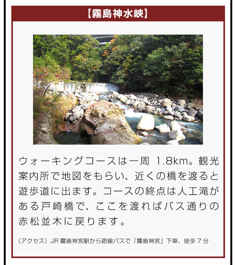 【霧島神水峡】ウォーキングコースは一周1.8km。観光案内所で地図をもらい、近くの橋を渡ると遊歩道に出ます。コースの終点は人工滝がある戸崎橋で、ここを渡ればバス通りの赤松並木に戻ります。（アクセス）JR霧島神宮駅から路線バスで「霧島神宮」下車、徒歩7分。