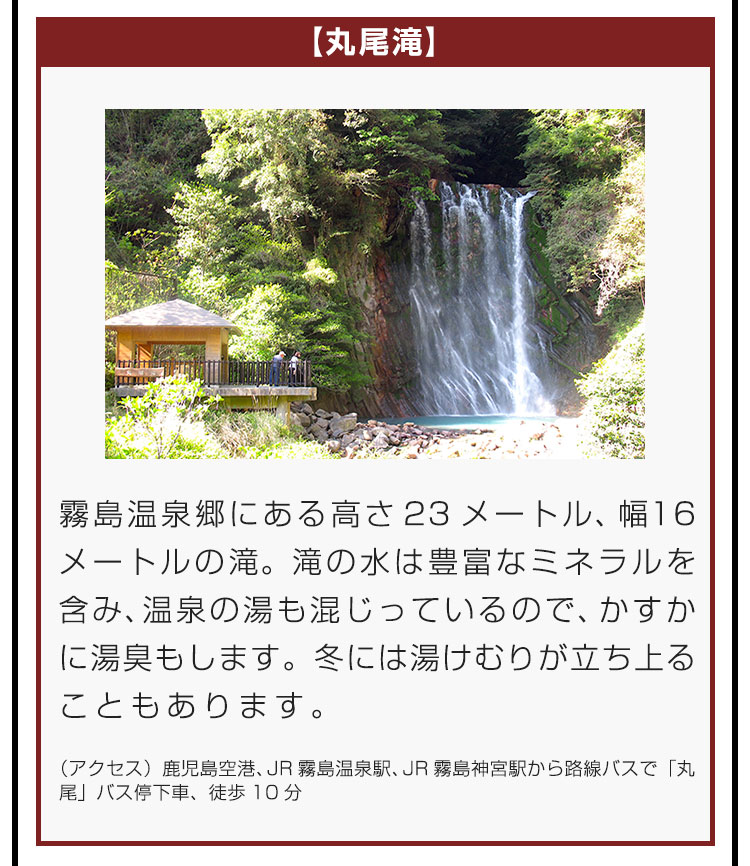 【丸尾滝】霧島温泉郷にある高さ23メートル、幅16メートルの滝。滝の水は豊富なミネラルを含み、温泉の湯も混じっているので、かすかに湯臭もします。冬には湯けむりが立ち上ることもあります。（アクセス）鹿児島空港、JR霧島温泉駅、JR霧島神宮駅から路線バスで「丸尾」バス停下車、徒歩10分