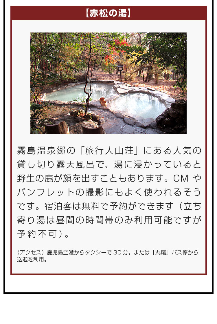 【赤松の湯】霧島温泉郷の「旅行人山荘」にある人気の貸し切り露天風呂で、湯に浸かっていると野生の鹿が顔を出すこともあります。CMやパンフレットの撮影にもよく使われるそうです。宿泊客は無料で予約ができます（立ち寄り湯は昼間の時間帯のみ利用可能ですが予約不可）。（アクセス）鹿児島空港からタクシーで30分。または「丸尾」バス停から送迎を利用。