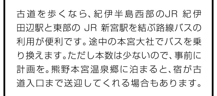 古道を歩くなら、紀伊半島西部のJR紀伊田辺駅と東部のJR新宮駅を結ぶ路線バスの利用が便利です。途中の本宮大社でバスを乗り換えます。ただし本数は少ないので、事前に計画を。熊野本宮温泉郷に泊まると、宿が古道入口まで送迎してくれる場合もあります。