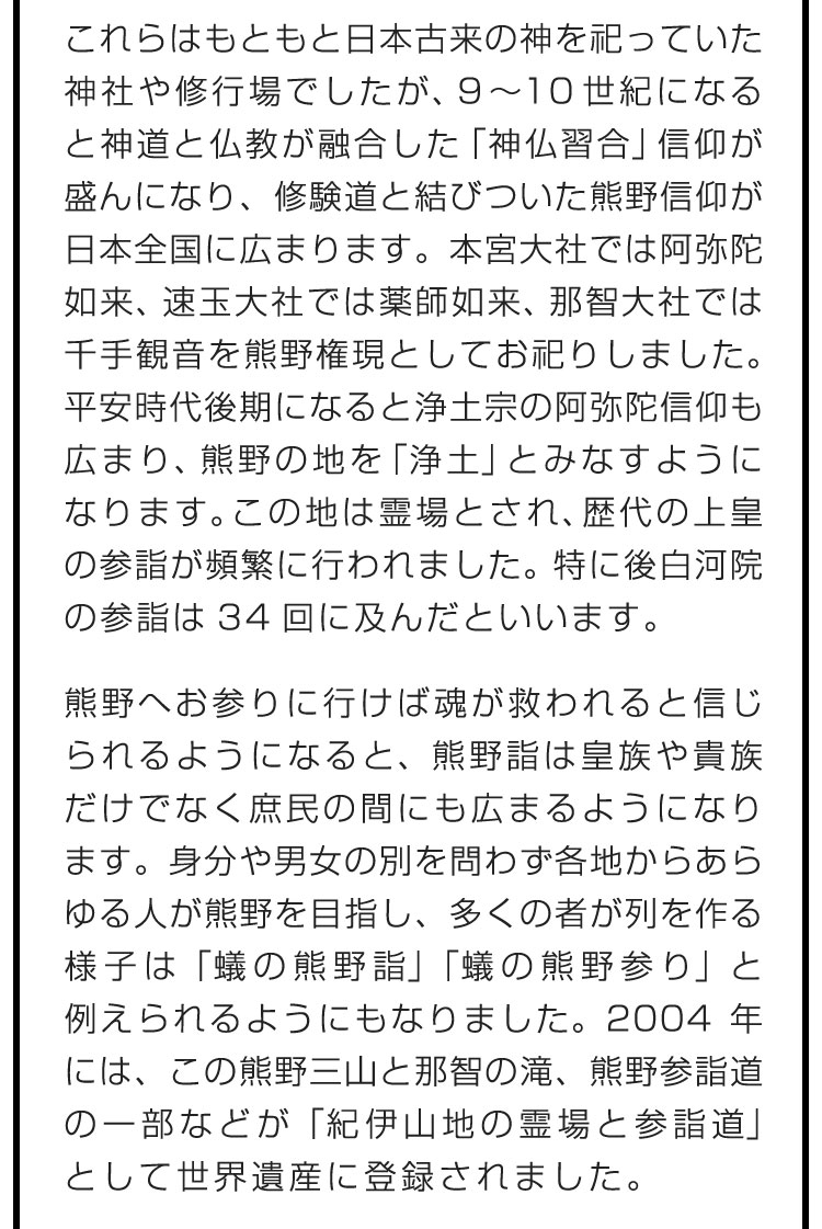 これらはもともと日本古来の神を祀っていた神社や修行場でしたが、9〜10世紀になると神道と仏教が融合した「神仏習合」信仰が盛んになり、修験道と結びついた熊野信仰が日本全国に広まります。本宮大社では阿弥陀如来、速玉大社では薬師如来、那智大社では千手観音を熊野権現としてお祀りしました。平安時代後期になると浄土宗の阿弥陀信仰も広まり、熊野の地を「浄土」とみなすようになります。この地は霊場とされ、歴代の上皇の参詣が頻繁に行われました。特に後白河院の参詣は34回に及んだといいます。　熊野へお参りに行けば魂が救われると信じられるようになると、熊野詣は皇族や貴族だけでなく庶民の間にも広まるようになります。身分や男女の別を問わず各地からあらゆる人が熊野を目指し、多くの者が列を作る様子は「蟻の熊野詣」「蟻の熊野参り」と例えられるようにもなりました。2004年には、この熊野三山と那智の滝、熊野参詣道の一部などが「紀伊山地の霊場と参詣道」として世界遺産に登録されました。