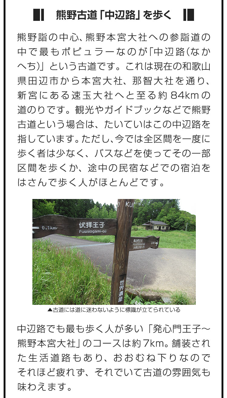 ■熊野古道「中辺路」を歩く■熊野詣の中心、熊野本宮大社への参詣道の中で最もポピュラーなのが「中辺路（なかへち）」という古道です。これは現在の和歌山県田辺市から本宮大社、那智大社を通り、新宮にある速玉大社へと至る約84kmの道のりです。観光やガイドブックなどで熊野古道という場合は、たいていはこの中辺路を指しています。ただし、今では全区間を一度に歩く者は少なく、バスなどを使ってその一部区間を歩くか、途中の民宿などでの宿泊をはさんで歩く人がほとんどです。　中辺路でも最も歩く人が多い「発心門王子〜熊野本宮大社」のコースは約7km。舗装された生活道路もあり、おおむね下りなのでそれほど疲れず、それでいて古道の雰囲気も味わえます。