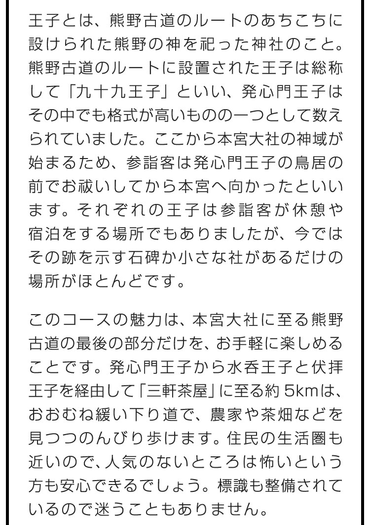 王子とは、熊野古道のルートのあちこちに設けられた熊野の神を祀った神社のこと。熊野古道のルートに設置された王子は総称して「九十九王子」といい、発心門王子はその中でも格式が高いものの一つとして数えられていました。ここから本宮大社の神域が始まるため、参詣客は発心門王子の鳥居の前でお祓いしてから本宮へ向かったといいます。それぞれの王子は参詣客が休憩や宿泊をする場所でもありましたが、今ではその跡を示す石碑か小さな社があるだけの場所がほとんどです。　このコースの魅力は、本宮大社に至る熊野古道の最後の部分だけを、お手軽に楽しめることです。発心門王子から水呑王子と伏拝王子を経由して「三軒茶屋」に至る約5kmは、おおむね緩い下り道で、農家や茶畑などを見つつのんびり歩けます。住民の生活圏も近いので、人気のないところは怖いという方も安心できるでしょう。標識も整備されているので迷うこともありません。