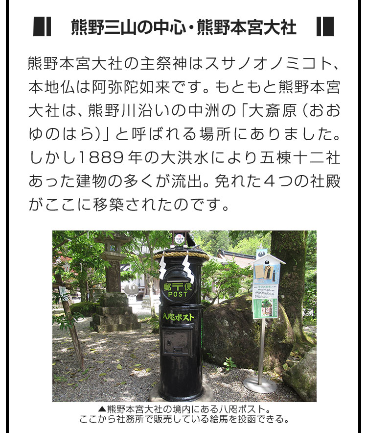 ■熊野三山の中心・熊野本宮大社■熊野本宮大社の主祭神はスサノオノミコト、本地仏は阿弥陀如来です。もともと熊野本宮大社は、熊野川沿いの中洲の「大斎原（おおゆのはら）」と呼ばれる場所にありました。しかし1889年の大洪水により五棟十二社あった建物の多くが流出。免れた4つの社殿がここに移築されたのです。