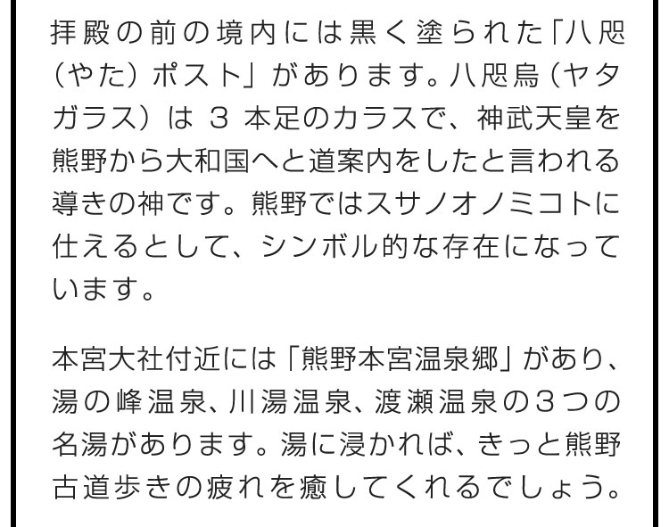 拝殿の前の境内には黒く塗られた「八咫（やた）ポスト」があります。八咫烏（ヤタガラス）は3本足のカラスで、神武天皇を熊野から大和国へと道案内をしたと言われる導きの神です。熊野ではスサノオノミコトに仕えるとして、シンボル的な存在になっています。　本宮大社付近には「熊野本宮温泉郷」があり、湯の峰温泉、川湯温泉、渡瀬温泉の3つの名湯があります。湯に浸かれば、きっと熊野古道歩きの疲れを癒してくれるでしょう。