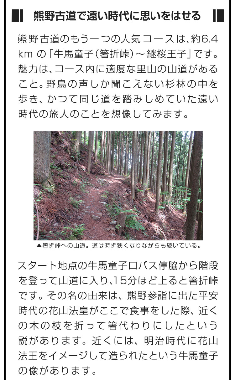 ■熊野古道で遠い時代に思いをはせる■熊野古道のもう一つの人気コースは、約6.4kmの「牛馬童子（箸折峠）〜継桜王子」です。魅力は、コース内に適度な里山の山道があること。野鳥の声しか聞こえない杉林の中を歩き、かつて同じ道を踏みしめていた遠い時代の旅人のことを想像してみます。　スタート地点の牛馬童子口バス停脇から階段を登って山道に入り、15分ほど上ると箸折峠です。その名の由来は、熊野参詣に出た平安時代の花山法皇がここで食事をした際、近くの木の枝を折って箸代わりにしたという説があります。近くには、明治時代に花山法王をイメージして造られたという牛馬童子の像があります。