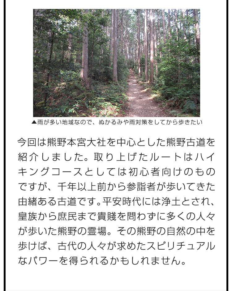 今回は熊野本宮大社を中心とした熊野古道を紹介しました。取り上げたルートはハイキングコースとしては初心者向けのものですが、千年以上前から参詣者が歩いてきた由緒ある古道です。平安時代には浄土とされ、皇族から庶民まで貴賤を問わずに多くの人々が歩いた熊野の霊場。その熊野の自然の中を歩けば、古代の人々が求めたスピリチュアルなパワーを得られるかもしれません。