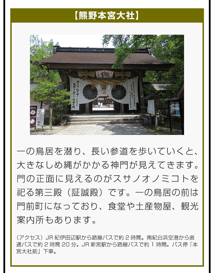 【熊野本宮大社】一の鳥居を潜り、長い参道を歩いていくと、大きなしめ縄がかかる神門が見えてきます。門の正面に見えるのがスサノオノミコトを祀る第三殿（証誠殿）です。一の鳥居の前は門前町になっており、食堂や土産物屋、観光案内所もあります。（アクセス）JR紀伊田辺駅から路線バスで約2時間。南紀白浜空港から直通バスで約2時間20分。JR新宮駅から路線バスで約1時間。バス停「本宮大社前」下車。