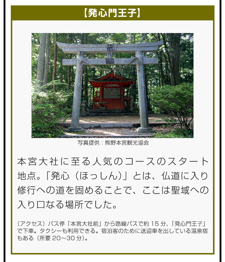 【発心門王子】本宮大社に至る人気のコースのスタート地点。「発心（ほっしん）」とは、仏道に入り修行への道を固めることで、ここは聖域への入り口なる場所でした。（アクセス）バス停「本宮大社前」から路線バスで約15分、「発心門王子」で下車。タクシーも利用できる。宿泊客のために送迎車を出している温泉宿もある（所要20〜30分）。