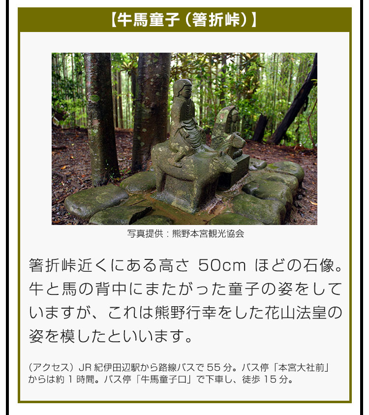 【牛馬童子（箸折峠）】箸折峠近くにある高さ50cmほどの石像。牛と馬の背中にまたがった童子の姿をしていますが、これは熊野行幸をした花山法皇の姿を模したといいます。（アクセス）JR紀伊田辺駅から路線バスで55分。バス停「本宮大社前」からは約1時間。バス停「牛馬童子口」で下車し、徒歩15分。