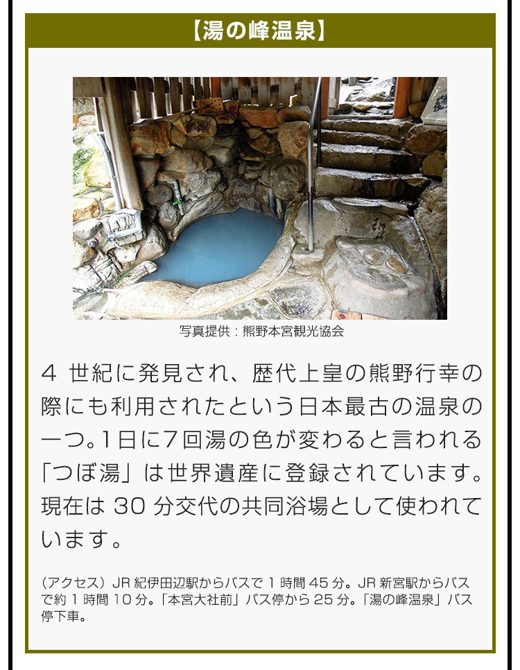 【湯の峰温泉】4世紀に発見され、歴代上皇の熊野行幸の際にも利用されたという日本最古の温泉の一つ。1日に7回湯の色が変わると言われる「つぼ湯」は世界遺産に登録されています。現在は30分交代の共同浴場として使われています。（アクセス）JR紀伊田辺駅からバスで1時間45分。JR新宮駅からバスで約1時間10分。「本宮大社前」バス停から25分。「湯の峰温泉」バス停下車。