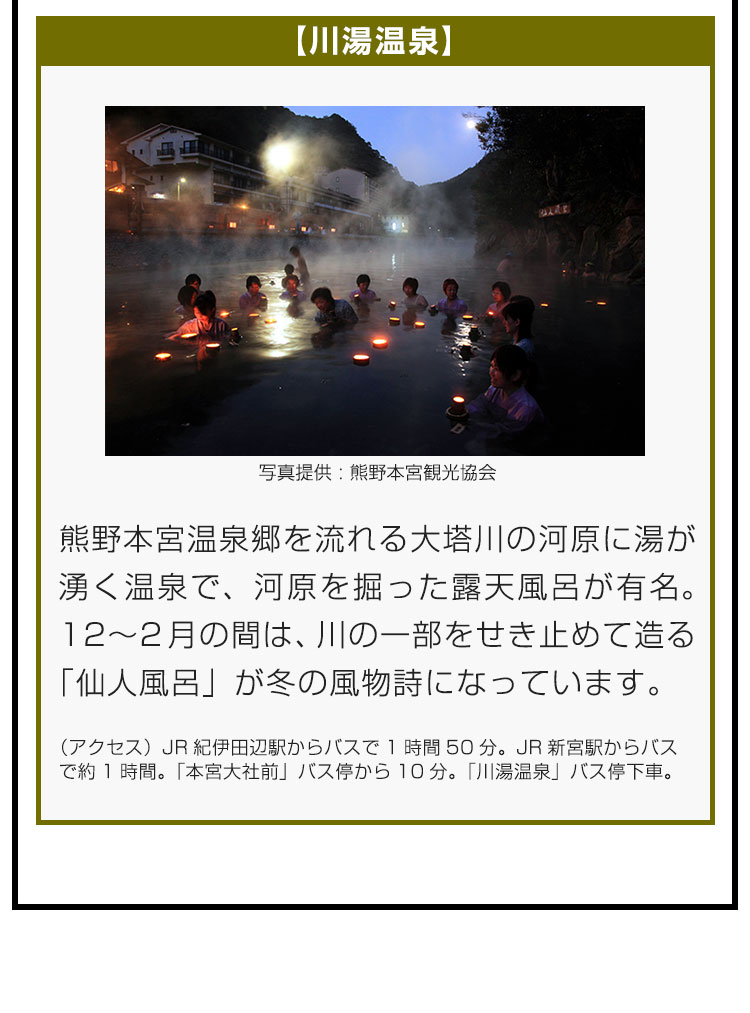 【川湯温泉】熊野本宮温泉郷を流れる大塔川の河原に湯が湧く温泉で、河原を掘った露天風呂が有名。12〜2月の間は、川の一部をせき止めて造る「仙人風呂」が冬の風物詩になっています。（アクセス）JR紀伊田辺駅からバスで1時間50分。JR新宮駅からバスで約1時間。「本宮大社前」バス停から10分。「川湯温泉」バス停下車。