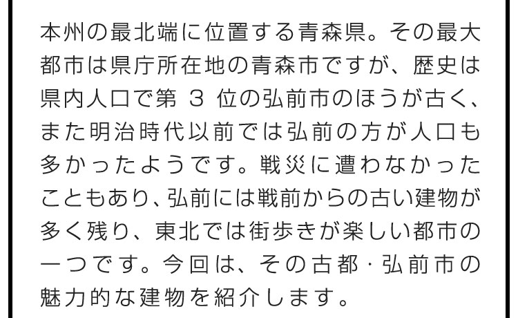 本州の最北端に位置する青森県。その最大都市は県庁所在地の青森市ですが、歴史は県内人口で第3位の弘前市のほうが古く、また明治時代以前では弘前の方が人口も多かったようです。戦災に遭わなかったこともあり、弘前には戦前からの古い建物が多く残り、東北では街歩きが楽しい都市の一つです。今回は、その古都・弘前市の魅力的な建物を紹介します。